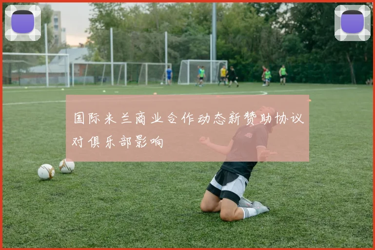 国际米兰商业合作动态新赞助协议对俱乐部影响