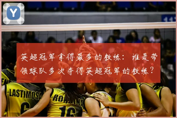 英超冠军拿得最多的教练：谁是带领球队多次夺得英超冠军的教练？